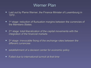 Werner Plan Laid out by Pierre Werner, the Finance Minister of Luxembourg in 1970 . 1 st  stage: reduction of fluctuation margins between the currencies of the Members States.  2 nd  stage: total liberalization of the capital movements with the integration of the financial markets 3 rd  stage: irrevocable fixing of the exchange rates between the different currencies establishment of a decision center for economic policy Failed due to international turmoil at that time 