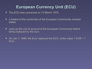 European Currency Unit  (ECU) The ECU was conceived on 13 March 1979  a basket of the currencies of the European Community member states used as the unit of account of the European Community before being replaced by the euro. On Jan 1, 1999, the Euro replaced the ECU, at the value 1 EUR = 1 ECU. 