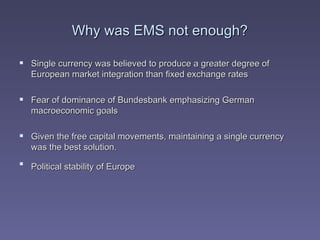 Why was EMS not enough? Single currency was believed to produce a greater degree of European market integration than fixed exchange rates Fear of dominance of Bundesbank emphasizing German macroeconomic goals  Given the free capital movements, maintaining a single currency was the best solution.  Political stability of Europe   