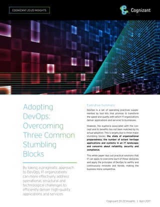 Cognizant 20-20 Insights | April 2017
COGNIZANT 20-20 INSIGHTS
Executive Summary
DevOps is a set of operating practices supple-
mented by tool kits that promise to transform
the speed and quality with which IT organizations
deliver applications and services to businesses.
However, the euphoria associated with the con-
cept and its benefits has not been matched by its
actual adoption. This is largely due to three major
stumbling blocks: the state of organizational
preparedness; the number of extant heritage
applications and systems in an IT landscape;
and concerns about reliability, security and
compliance.
This white paper lays out practical solutions that
IT can apply to overcome each of these obstacles
and apply the principles of DevOps to swiftly and
continuously innovate and iterate, making the
business more competitive.
Adopting
DevOps:
Overcoming
Three Common
Stumbling
Blocks
By taking a pragmatic approach
to DevOps, IT organizations
can more effectively address
operational, structural and
technological challenges to
efficiently deliver high-quality
applications and services.
 