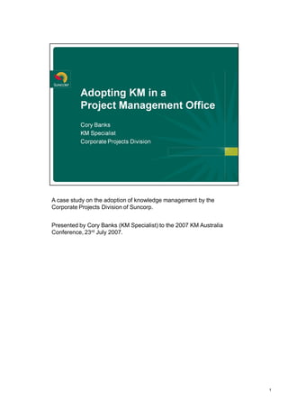 A case study on the adoption of knowledge management by the 
Corporate Projects Division of Suncorp. 


Presented by Cory Banks (KM Specialist) to the 2007 KM Australia 
              rd 
Conference, 23  July 2007. 




                                                                    1