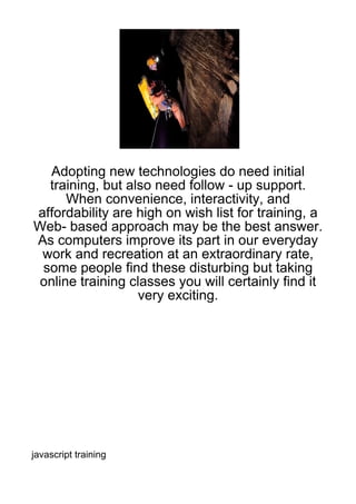 Adopting new technologies do need initial
  training, but also need follow - up support.
      When convenience, interactivity, and
affordability are high on wish list for training, a
Web- based approach may be the best answer.
As computers improve its part in our everyday
 work and recreation at an extraordinary rate,
 some people find these disturbing but taking
 online training classes you will certainly find it
                  very exciting.




javascript training
 