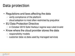 Data protectionData protection
● Regulations and laws affecting the data
– verify compliance of the platform
– cloud adoption is most often restricted by prejudice
● EU Data Protection Directive
– in October 2015 Safe Harbour regime was ruled invalid
● Know where the cloud provider stores the data
– responsibility models
– customer data vs data used by managed services
 