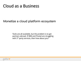 Cloud as a BusinessCloud as a Business
Monetize a cloud platform ecosystem
Tools are all available, but the problem is to get
partners abroad. If IBM and Pivotal are struggling
with 3rd
party services, then how about you?
 