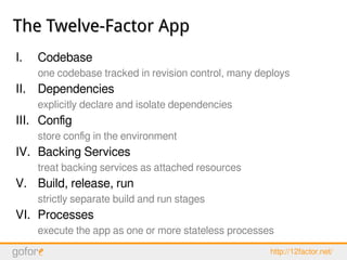 The Twelve-Factor AppThe Twelve-Factor App
I. Codebase
one codebase tracked in revision control, many deploys
II. Dependencies
explicitly declare and isolate dependencies
III. Config
store config in the environment
IV. Backing Services
treat backing services as attached resources
V. Build, release, run
strictly separate build and run stages
VI. Processes
execute the app as one or more stateless processes
http://12factor.net/
 