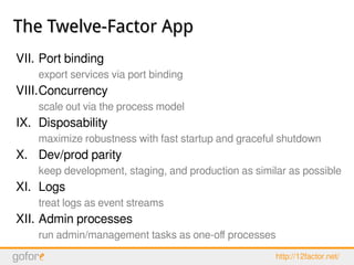 The Twelve-Factor AppThe Twelve-Factor App
VII. Port binding
export services via port binding
VIII.Concurrency
scale out via the process model
IX. Disposability
maximize robustness with fast startup and graceful shutdown
X. Dev/prod parity
keep development, staging, and production as similar as possible
XI. Logs
treat logs as event streams
XII. Admin processes
run admin/management tasks as one-off processes
http://12factor.net/
 