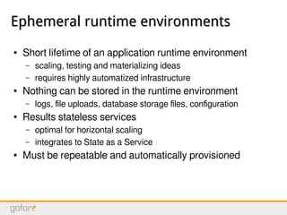 Ephemeral runtime environmentsEphemeral runtime environments
● Short lifetime of an application runtime environment
– scaling, testing and materializing ideas
– requires highly automatized infrastructure
● Nothing can be stored in the runtime environment
– logs, file uploads, database storage files, configuration
● Results stateless services
– optimal for horizontal scaling
– integrates to State as a Service
● Must be repeatable and automatically provisioned
 