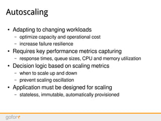 AutoscalingAutoscaling
● Adapting to changing workloads
– optimize capacity and operational cost
– increase failure resilience
● Requires key performance metrics capturing
– response times, queue sizes, CPU and memory utilization
● Decision logic based on scaling metrics
– when to scale up and down
– prevent scaling oscillation
● Application must be designed for scaling
– stateless, immutable, automatically provisioned
 
