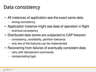 Data consistencyData consistency
● All instances of application see the exact same data
– strong consistency
● Application instance might see data of operation in flight
– eventual consistency
● Distributed data stores are subjected to CAP theorem
– consistency, availability, partition tolerance
– only two of the features can be implemented
● Recovering from failures of eventually consistent data
– retry with idemponent commands
– compensating logic
 