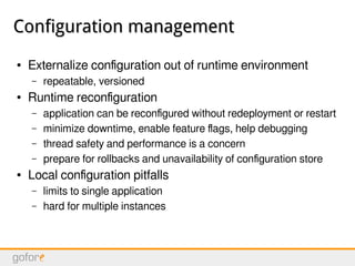 Configuration managementConfiguration management
● Externalize configuration out of runtime environment
– repeatable, versioned
● Runtime reconfiguration
– application can be reconfigured without redeployment or restart
– minimize downtime, enable feature flags, help debugging
– thread safety and performance is a concern
– prepare for rollbacks and unavailability of configuration store
● Local configuration pitfalls
– limits to single application
– hard for multiple instances
 