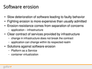 Software erosionSoftware erosion
● Slow deterioration of software leading to faulty behavior
● Fighting erosion is more expensive than usually admitted
● Erosion-resistance comes from separation of concerns
– application – infrastructure
● Clear contract of services provided by infrastructure
– change in infrastructure does not break the contract
– application can change within its respected realm
● Solutions against software erosion
– Platform as a Service
– container virtualization
 