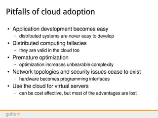 Pitfalls of cloud adoptionPitfalls of cloud adoption
● Application development becomes easy
– distributed systems are never easy to develop
● Distributed computing fallacies
– they are valid in the cloud too
● Premature optimization
– optimization increases unbearable complexity
● Network topologies and security issues cease to exist
– hardware becomes programming interfaces
● Use the cloud for virtual servers
– can be cost effective, but most of the advantages are lost
 