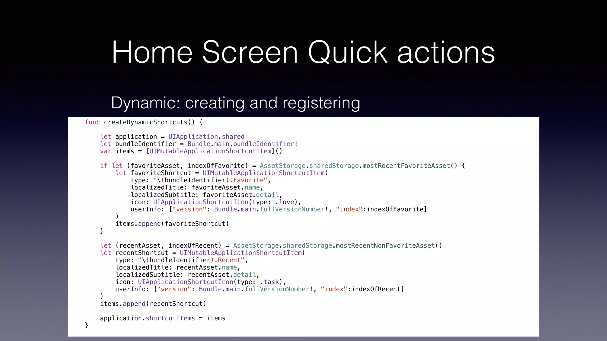 Home Screen Quick actions
Dynamic: creating and registering
func createDynamicShortcuts() {
let application = UIApplication.shared
let bundleIdentifier = Bundle.main.bundleIdentifier!
var items = [UIMutableApplicationShortcutItem]()
if let (favoriteAsset, indexOfFavorite) = AssetStorage.sharedStorage.mostRecentFavoriteAsset() {
let favoriteShortcut = UIMutableApplicationShortcutItem(
type: "(bundleIdentifier).Favorite",
localizedTitle: favoriteAsset.name,
localizedSubtitle: favoriteAsset.detail,
icon: UIApplicationShortcutIcon(type: .love),
userInfo: ["version": Bundle.main.fullVersionNumber!, "index":indexOfFavorite]
)
items.append(favoriteShortcut)
}
let (recentAsset, indexOfRecent) = AssetStorage.sharedStorage.mostRecentNonFavoriteAsset()
let recentShortcut = UIMutableApplicationShortcutItem(
type: "(bundleIdentifier).Recent",
localizedTitle: recentAsset.name,
localizedSubtitle: recentAsset.detail,
icon: UIApplicationShortcutIcon(type: .task),
userInfo: ["version": Bundle.main.fullVersionNumber!, "index":indexOfRecent]
)
items.append(recentShortcut)
application.shortcutItems = items
}
 