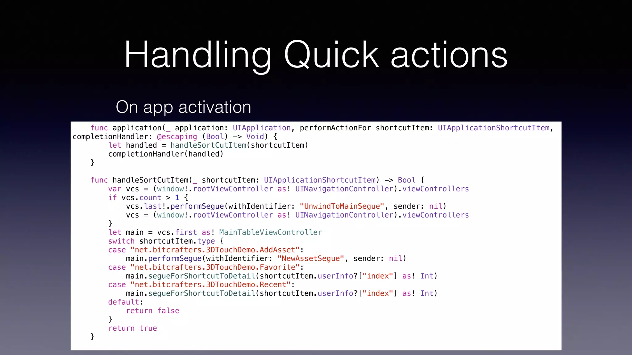 Handling Quick actions
On app activation
func application(_ application: UIApplication, performActionFor shortcutItem: UIApplicationShortcutItem,
completionHandler: @escaping (Bool) -> Void) {
let handled = handleSortCutItem(shortcutItem)
completionHandler(handled)
}
func handleSortCutItem(_ shortcutItem: UIApplicationShortcutItem) -> Bool {
var vcs = (window!.rootViewController as! UINavigationController).viewControllers
if vcs.count > 1 {
vcs.last!.performSegue(withIdentifier: "UnwindToMainSegue", sender: nil)
vcs = (window!.rootViewController as! UINavigationController).viewControllers
}
let main = vcs.first as! MainTableViewController
switch shortcutItem.type {
case "net.bitcrafters.3DTouchDemo.AddAsset":
main.performSegue(withIdentifier: "NewAssetSegue", sender: nil)
case "net.bitcrafters.3DTouchDemo.Favorite":
main.segueForShortcutToDetail(shortcutItem.userInfo?["index"] as! Int)
case "net.bitcrafters.3DTouchDemo.Recent":
main.segueForShortcutToDetail(shortcutItem.userInfo?["index"] as! Int)
default:
return false
}
return true
}
 