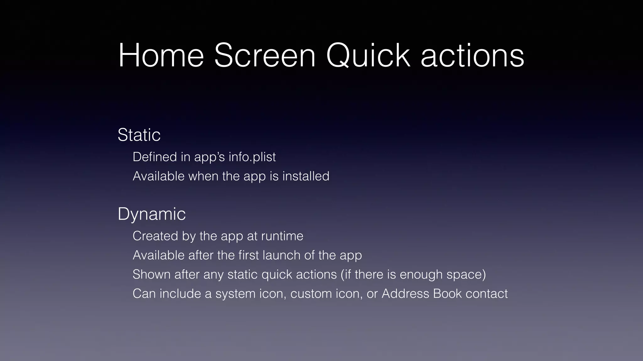 Home Screen Quick actions
Static
Deﬁned in app’s info.plist
Available when the app is installed
Dynamic
Created by the app at runtime
Available after the ﬁrst launch of the app
Shown after any static quick actions (if there is enough space)
Can include a system icon, custom icon, or Address Book contact
 