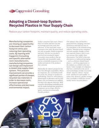 Adopting a Closed-loop System:
Recycled Plastics in Your Supply Chain
Reduce your carbon footprint, maintain quality, and reduce operating costs.



Manufacturing companies           Today’s consumers have more choices           One industry that can benefit a
are missing an opportunity        than ever before and have become              great deal from changing consumer
                                  increasingly particular with their            preferences and reduced costs of
to decrease their carbon          selections. At the retail shelf, many         recycled plastic is the manufacturing
footprint while also              consumers now make decisions based            industry. Manufacturing companies
reducing their operating          not only on quality, brand recognition        can now mandate changes in their
costs. By teaming with            and price, but also on a product’s            raw materials choices, and in turn,
                                  perceived environmental impact.               can increase their supply chain
Capgemini Consulting              Consumers want products that are              effectiveness. Our belief is that new
and specific alternative          responsibly and sustainably made,             alternatives to traditional packaging
resin manufacturers,              and are remarkably responsive to the          – such as cellulosic ethanol based
manufacturing companies           media’s perception of the products            plastics – can bring opportunity to
                                  they consume.                                 the industry as a whole in the near
can design and implement                                                        future. Some examples of companies
a closed-loop supply chain        Historically, the industry perspective has    that have committed to the use of
system. This process              been that although sustainability efforts     such technologies include Coca-Cola1,
improvement can provide a         are important, the cost benefit would         Nestlé2, Danone3, Heinz4, Toyota5,
                                  not justify the changes in production         Ford6, and Proctor and Gamble7, to
significant portion of cheaper,   methodology. However, with industry           name a few. However, another strategy
recycled raw materials in         advancements in alternative and recycled      that is available to fulfill the current
order to decrease costs,          plastics, the cost limitations are suddenly   market need is recycled plastics.
increase operational              moving in the opposite direction. With
                                  consumers demanding sustainable goods
effectiveness and decrease        and the media backing these preferences,
environmental impact.             companies can no longer afford to
                                  ignore creating environmentally
                                  friendly products.
 