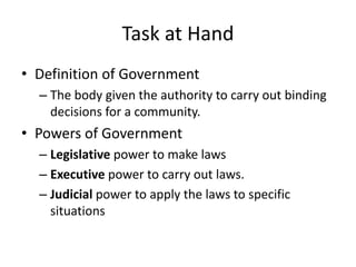 Task at Hand
• Definition of Government
– The body given the authority to carry out binding
decisions for a community.

• Powers of Government
– Legislative power to make laws
– Executive power to carry out laws.
– Judicial power to apply the laws to specific
situations

 