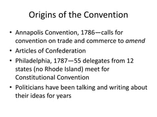 Origins of the Convention
• Annapolis Convention, 1786—calls for
convention on trade and commerce to amend
• Articles of Confederation
• Philadelphia, 1787—55 delegates from 12
states (no Rhode Island) meet for
Constitutional Convention
• Politicians have been talking and writing about
their ideas for years

 
