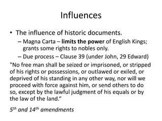 Influences
• The influence of historic documents.
– Magna Carta – limits the power of English Kings;
grants some rights to nobles only.
– Due process – Clause 39 (under John, 29 Edward)
"No free man shall be seized or imprisoned, or stripped
of his rights or possessions, or outlawed or exiled, or
deprived of his standing in any other way, nor will we
proceed with force against him, or send others to do
so, except by the lawful judgment of his equals or by
the law of the land.“
5th and 14th amendments

 