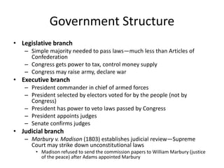 Government Structure
• Legislative branch
– Simple majority needed to pass laws—much less than Articles of
Confederation
– Congress gets power to tax, control money supply
– Congress may raise army, declare war

• Executive branch
– President commander in chief of armed forces
– President selected by electors voted for by the people (not by
Congress)
– President has power to veto laws passed by Congress
– President appoints judges
– Senate confirms judges

• Judicial branch
– Marbury v. Madison (1803) establishes judicial review—Supreme
Court may strike down unconstitutional laws
• Madison refused to send the commission papers to William Marbury (justice
of the peace) after Adams appointed Marbury

 
