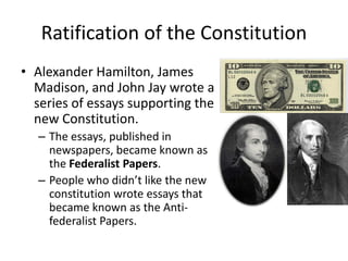 Ratification of the Constitution
• Alexander Hamilton, James
Madison, and John Jay wrote a
series of essays supporting the
new Constitution.
– The essays, published in
newspapers, became known as
the Federalist Papers.
– People who didn’t like the new
constitution wrote essays that
became known as the Antifederalist Papers.

 