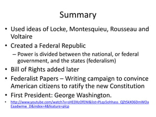 Summary
• Used ideas of Locke, Montesquieu, Rousseau and
Voltaire
• Created a Federal Republic
– Power is divided between the national, or federal
government, and the states (federalism)

• Bill of Rights added later
• Federalist Papers – Writing campaign to convince
American citizens to ratify the new Constitution
• First President: George Washington.
•

http://www.youtube.com/watch?v=sHEDXzOfENI&list=PLqs5ohhass_QZtSkX06DmWOa
Eaadwmw_D&index=4&feature=plcp

 