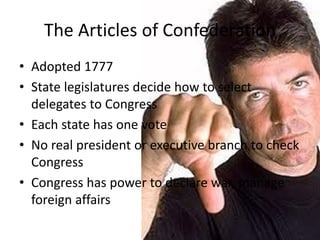 The Articles of Confederation
• Adopted 1777
• State legislatures decide how to select
delegates to Congress
• Each state has one vote
• No real president or executive branch to check
Congress
• Congress has power to declare war, manage
foreign affairs

 