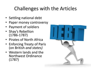 Challenges with the Articles
Settling national debt
Paper money controversy
Payment of soldiers
Shay’s Rebellion
(1786‐1787)
• Pirates of North Africa
• Enforcing Treaty of Paris
(on British and states)
• Western lands and the
Northwest Ordinance
(1787)

•
•
•
•

 