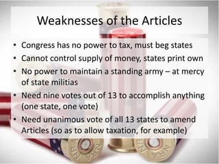 Weaknesses of the Articles
• Congress has no power to tax, must beg states
• Cannot control supply of money, states print own
• No power to maintain a standing army – at mercy
of state militias
• Need nine votes out of 13 to accomplish anything
(one state, one vote)
• Need unanimous vote of all 13 states to amend
Articles (so as to allow taxation, for example)

 