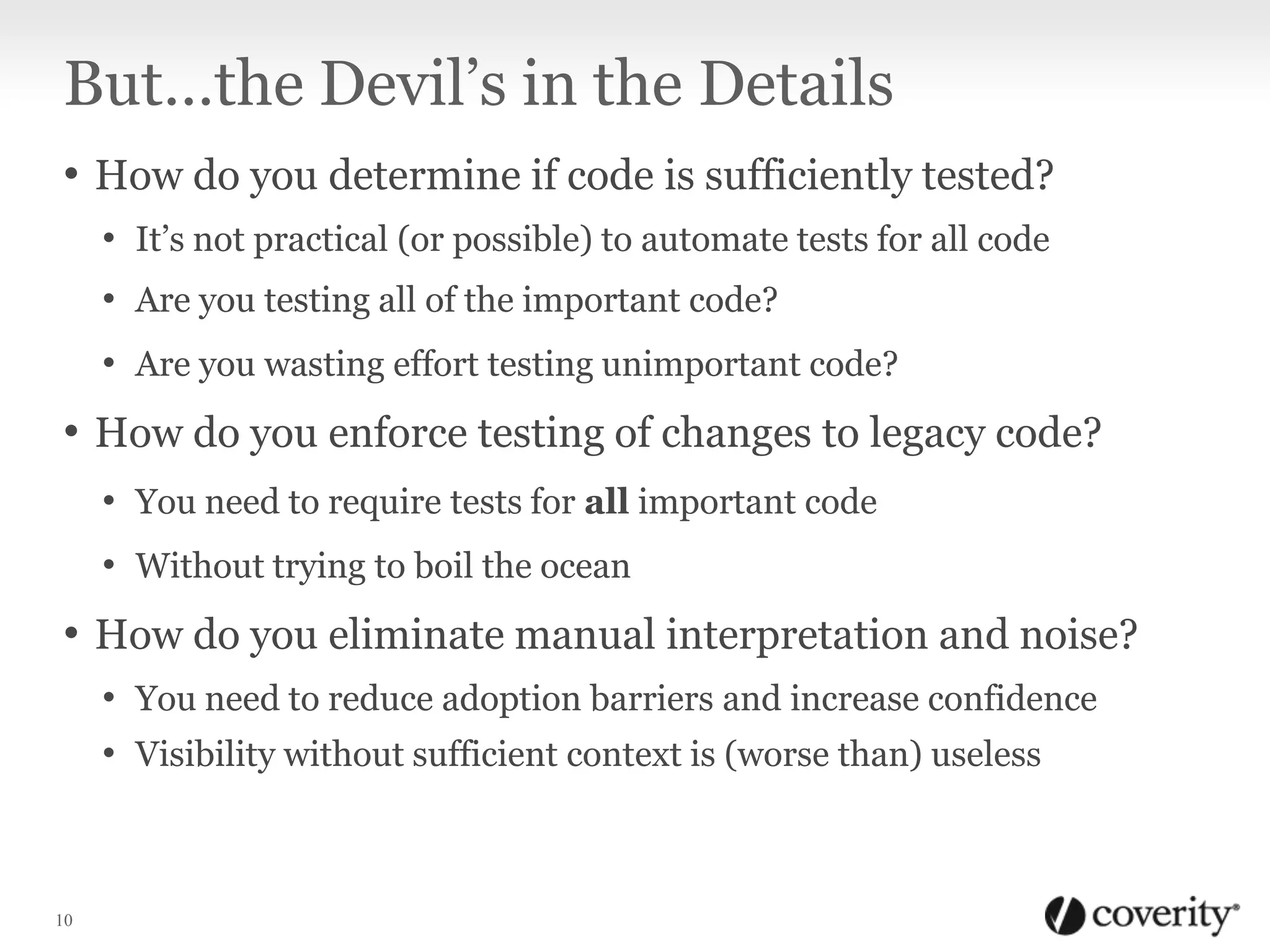 But…the Devil’s in the Details
• How do you determine if code is sufficiently tested?
• It’s not practical (or possible) to automate tests for all code
• Are you testing all of the important code?
• Are you wasting effort testing unimportant code?

• How do you enforce testing of changes to legacy code?
• You need to require tests for all important code
• Without trying to boil the ocean

• How do you eliminate manual interpretation and noise?
• You need to reduce adoption barriers and increase confidence
• Visibility without sufficient context is (worse than) useless

10

 