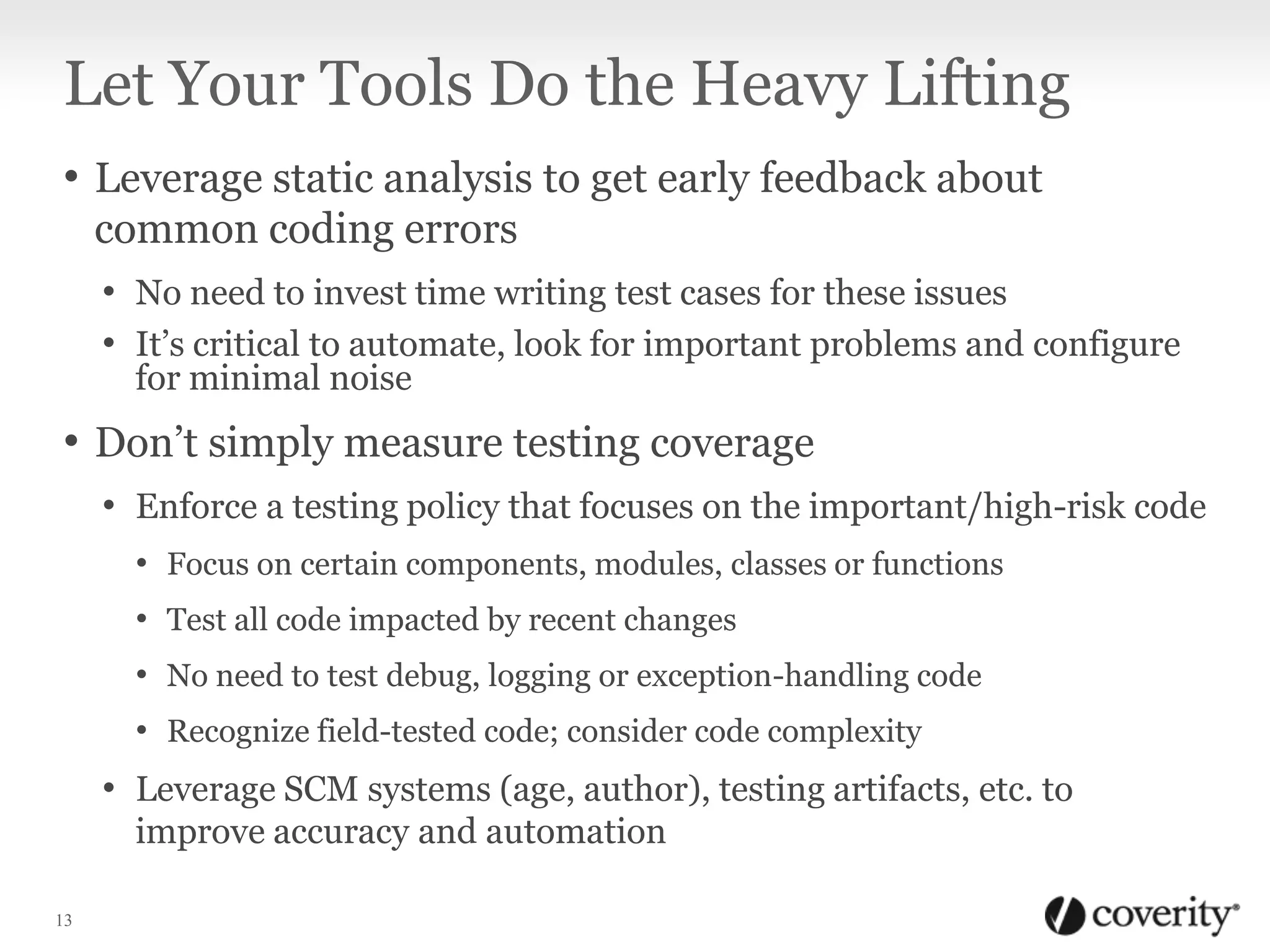 Let Your Tools Do the Heavy Lifting
• Leverage static analysis to get early feedback about
common coding errors
• No need to invest time writing test cases for these issues
• It’s critical to automate, look for important problems and configure
for minimal noise

• Don’t simply measure testing coverage
• Enforce a testing policy that focuses on the important/high-risk code
• Focus on certain components, modules, classes or functions

• Test all code impacted by recent changes
• No need to test debug, logging or exception-handling code
• Recognize field-tested code; consider code complexity

• Leverage SCM systems (age, author), testing artifacts, etc. to
improve accuracy and automation
13

 