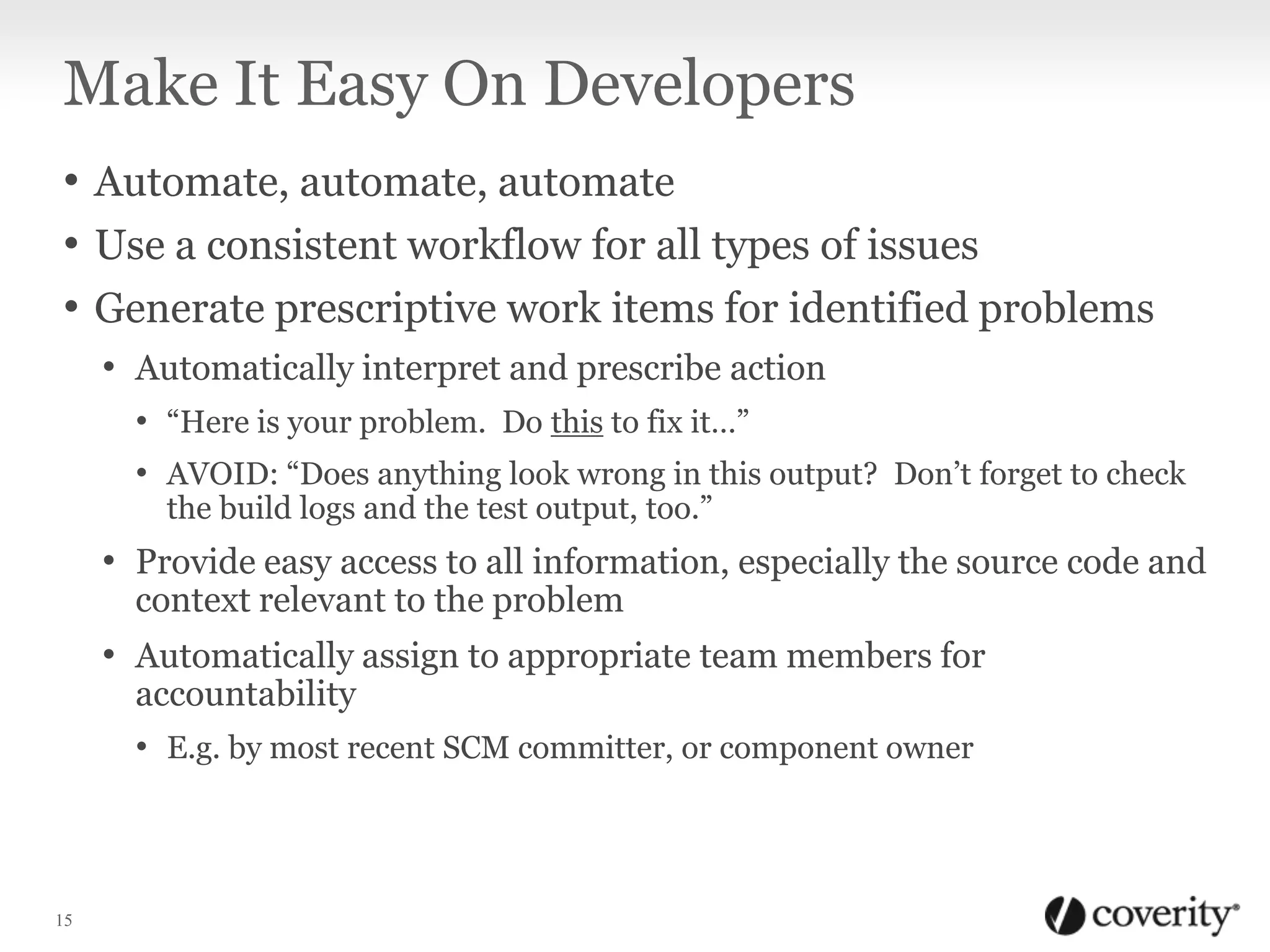 Make It Easy On Developers
• Automate, automate, automate
• Use a consistent workflow for all types of issues
• Generate prescriptive work items for identified problems
• Automatically interpret and prescribe action
• “Here is your problem. Do this to fix it…”
• AVOID: “Does anything look wrong in this output? Don’t forget to check
the build logs and the test output, too.”

• Provide easy access to all information, especially the source code and
context relevant to the problem

• Automatically assign to appropriate team members for
accountability
• E.g. by most recent SCM committer, or component owner

15

 
