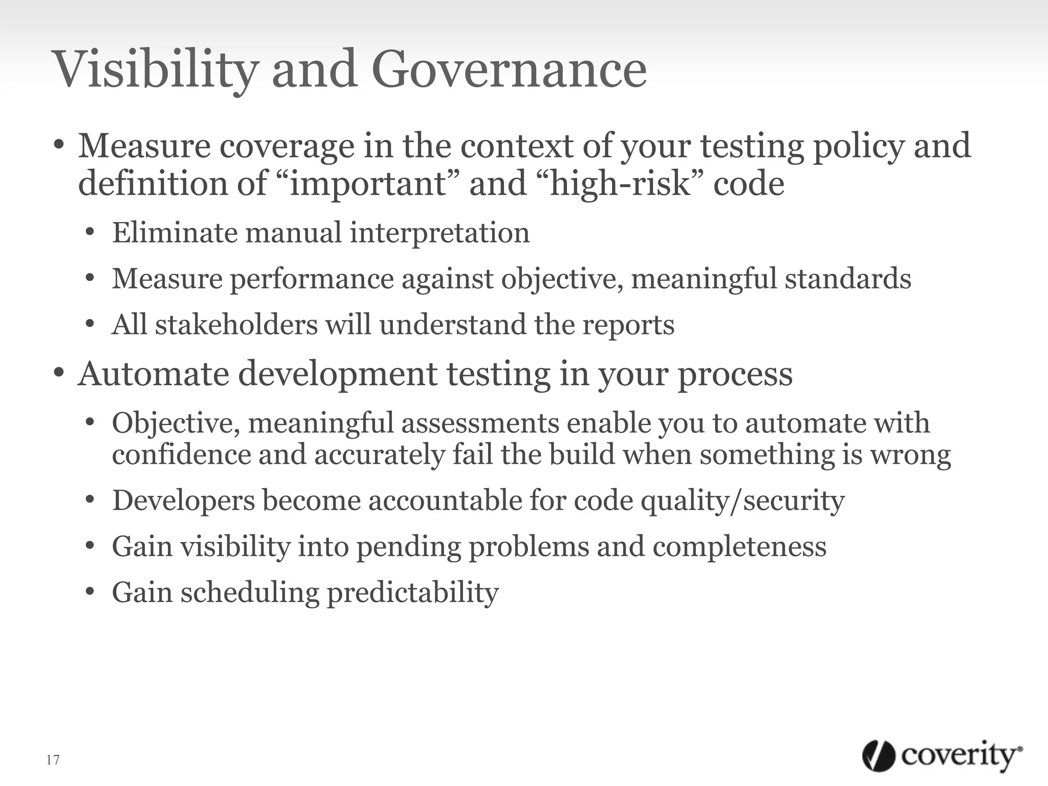 Visibility and Governance
• Measure coverage in the context of your testing policy and
definition of “important” and “high-risk” code

• Eliminate manual interpretation
• Measure performance against objective, meaningful standards
• All stakeholders will understand the reports

• Automate development testing in your process
• Objective, meaningful assessments enable you to automate with

confidence and accurately fail the build when something is wrong

• Developers become accountable for code quality/security
• Gain visibility into pending problems and completeness
• Gain scheduling predictability

17

 