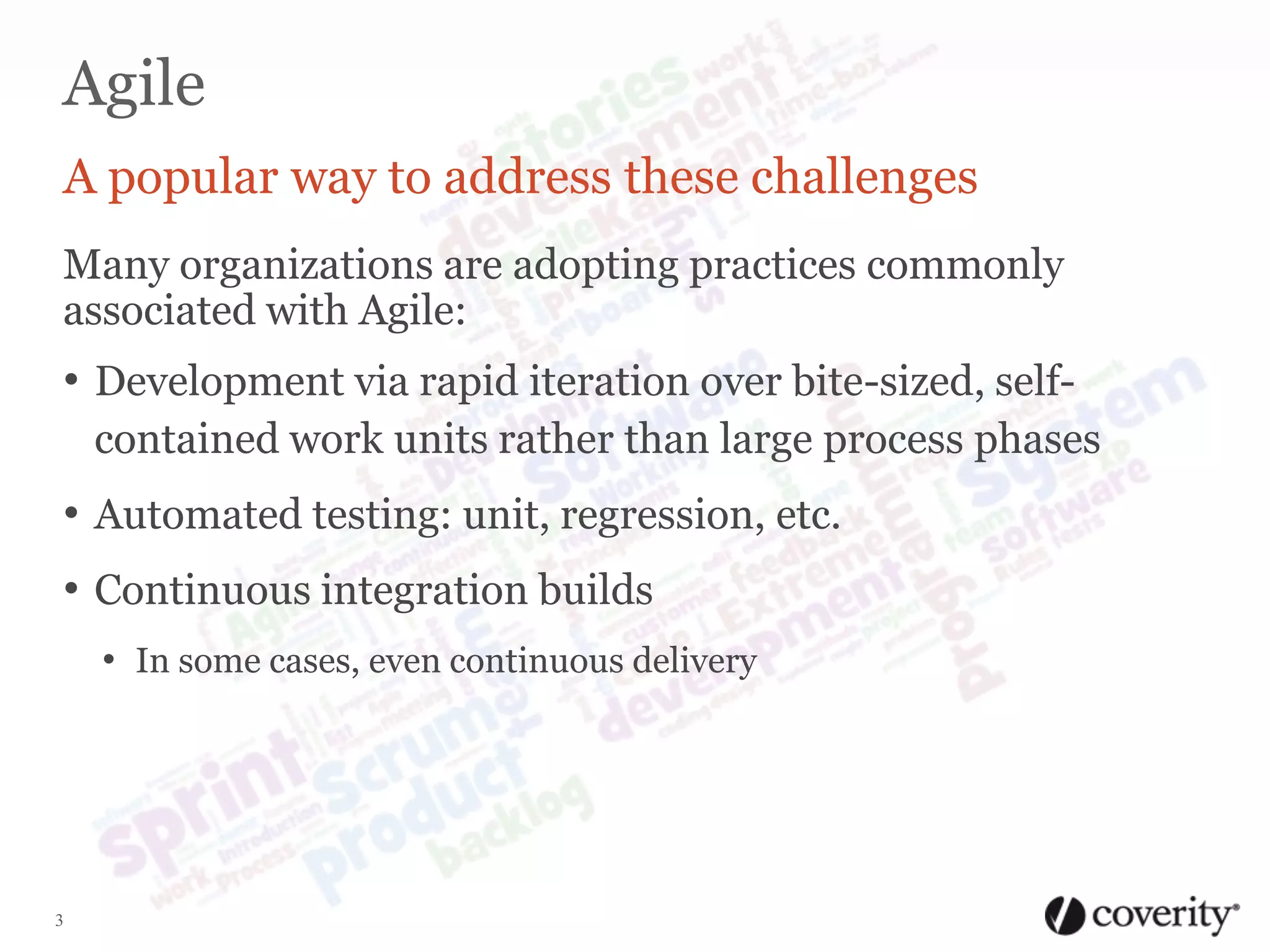 Agile
A popular way to address these challenges
Many organizations are adopting practices commonly
associated with Agile:

• Development via rapid iteration over bite-sized, selfcontained work units rather than large process phases

• Automated testing: unit, regression, etc.
• Continuous integration builds
• In some cases, even continuous delivery

3

 