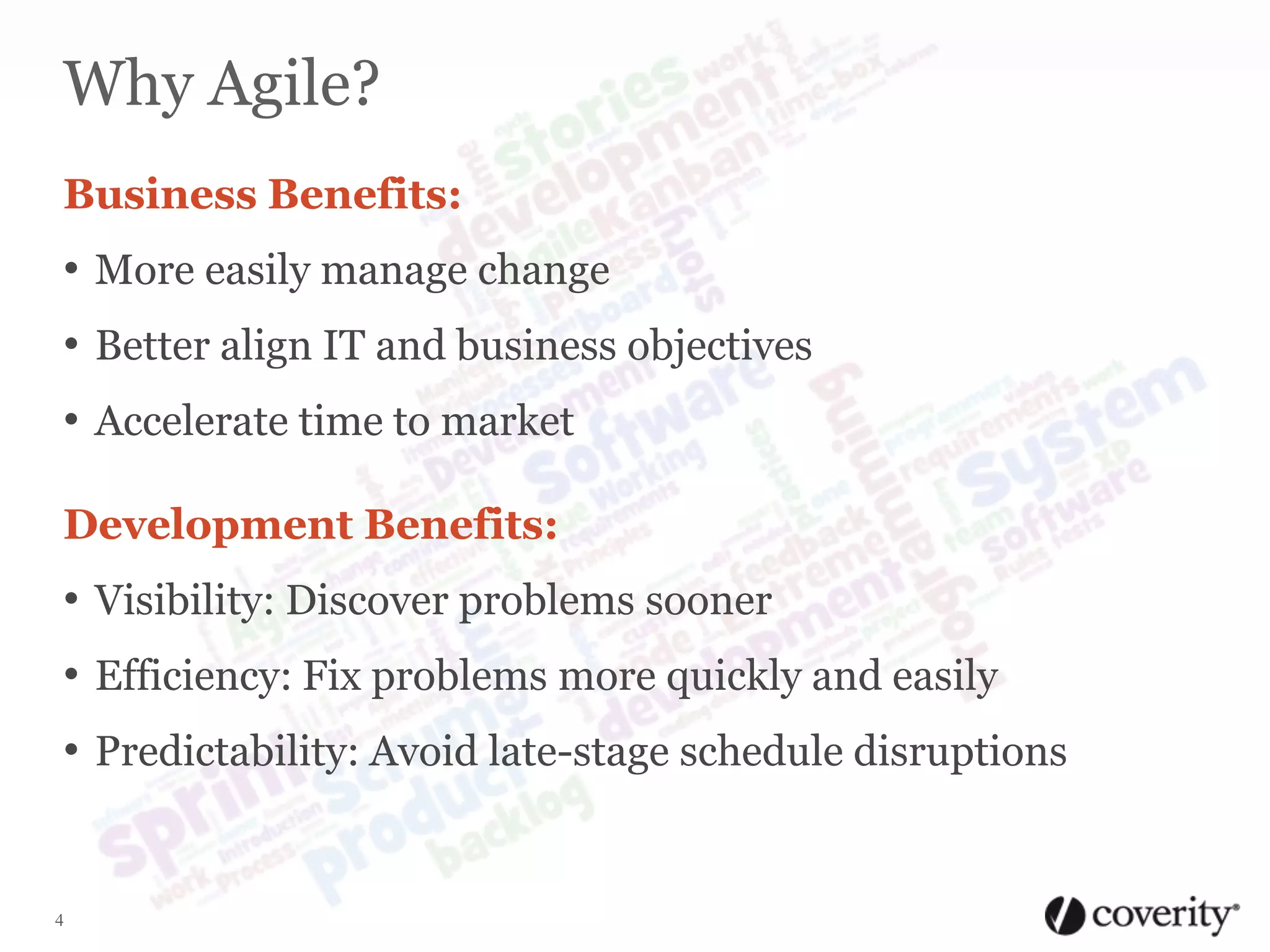 Why Agile?
Business Benefits:

• More easily manage change

• Better align IT and business objectives
• Accelerate time to market
Development Benefits:

• Visibility: Discover problems sooner
• Efficiency: Fix problems more quickly and easily

• Predictability: Avoid late-stage schedule disruptions

4

 