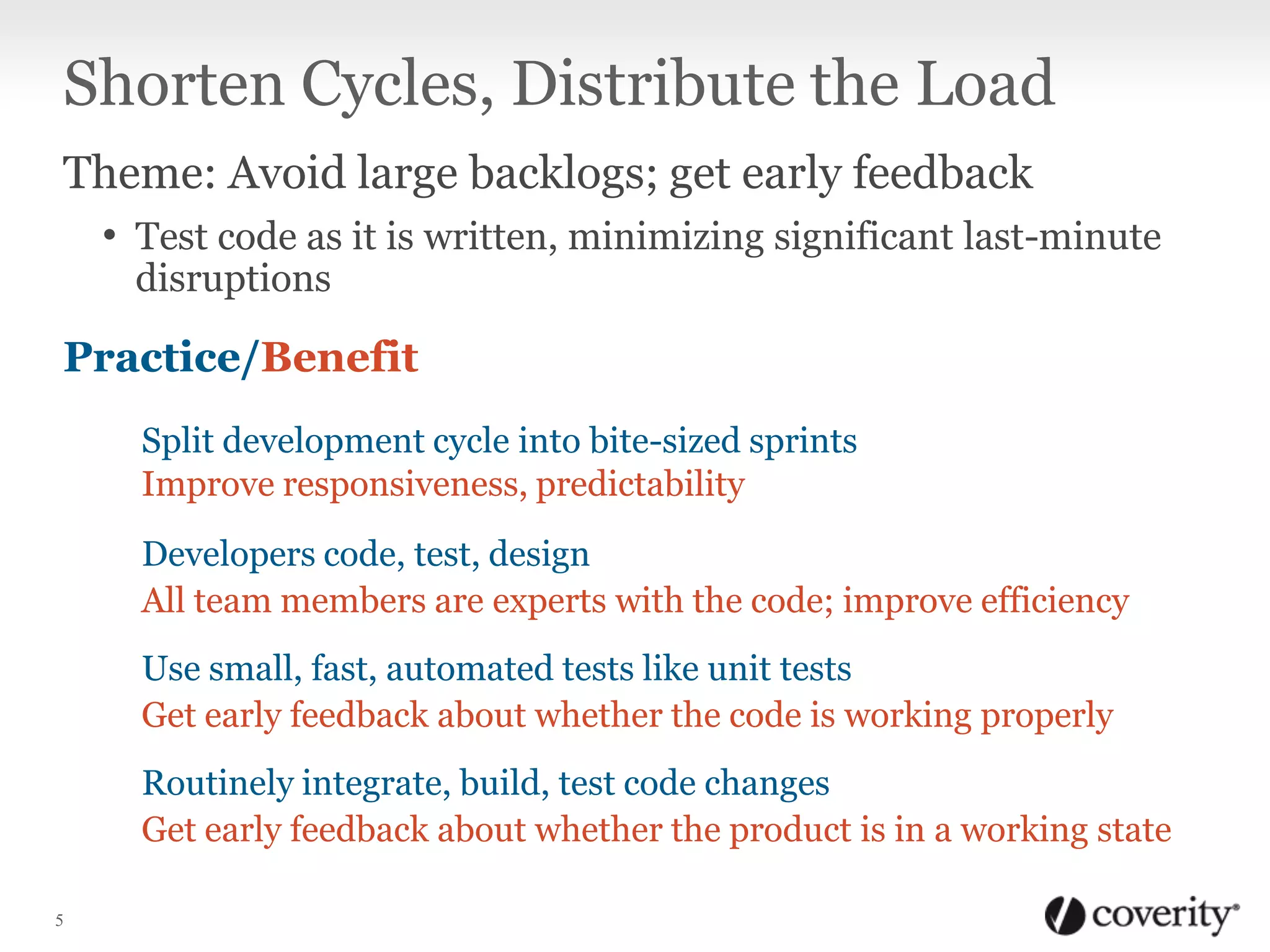 Shorten Cycles, Distribute the Load
Theme: Avoid large backlogs; get early feedback
• Test code as it is written, minimizing significant last-minute
disruptions

Practice/Benefit
Split development cycle into bite-sized sprints
Improve responsiveness, predictability
Developers code, test, design
All team members are experts with the code; improve efficiency
Use small, fast, automated tests like unit tests
Get early feedback about whether the code is working properly
Routinely integrate, build, test code changes
Get early feedback about whether the product is in a working state
5

 