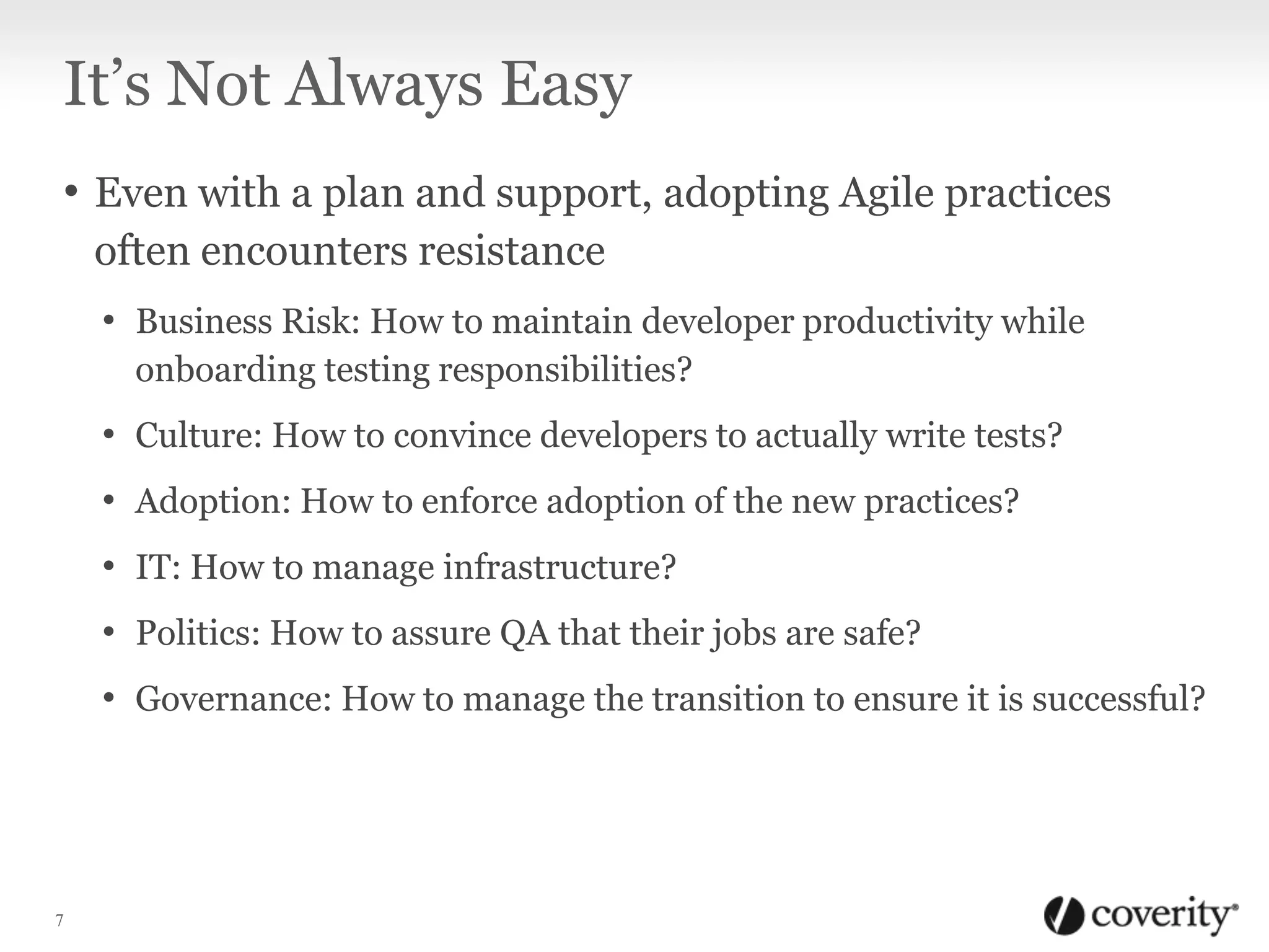 It’s Not Always Easy
• Even with a plan and support, adopting Agile practices
often encounters resistance
• Business Risk: How to maintain developer productivity while
onboarding testing responsibilities?

• Culture: How to convince developers to actually write tests?
• Adoption: How to enforce adoption of the new practices?
• IT: How to manage infrastructure?
• Politics: How to assure QA that their jobs are safe?

• Governance: How to manage the transition to ensure it is successful?

7

 