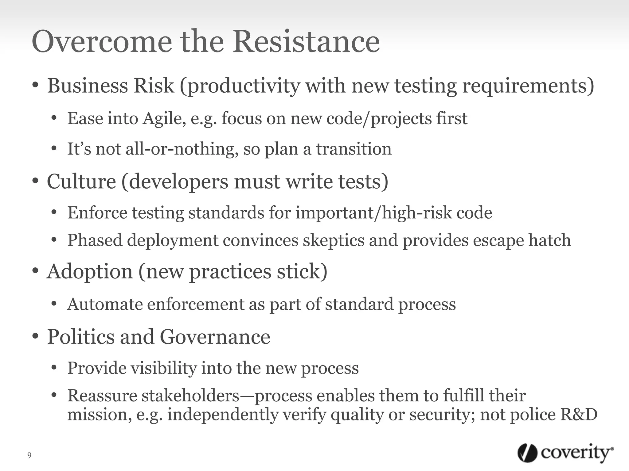Overcome the Resistance
• Business Risk (productivity with new testing requirements)
• Ease into Agile, e.g. focus on new code/projects first
• It’s not all-or-nothing, so plan a transition

• Culture (developers must write tests)
• Enforce testing standards for important/high-risk code
• Phased deployment convinces skeptics and provides escape hatch

• Adoption (new practices stick)
• Automate enforcement as part of standard process

• Politics and Governance
• Provide visibility into the new process
• Reassure stakeholders—process enables them to fulfill their

mission, e.g. independently verify quality or security; not police R&D

9

 