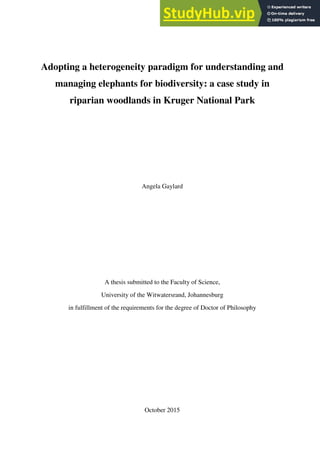 Adopting a heterogeneity paradigm for understanding and
managing elephants for biodiversity: a case study in
riparian woodlands in Kruger National Park
Angela Gaylard
A thesis submitted to the Faculty of Science,
University of the Witwatersrand, Johannesburg
in fulfillment of the requirements for the degree of Doctor of Philosophy
October 2015
 