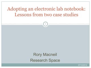 Adopting an electronic lab notebook:
   Lessons from two case studies
                 1




           Rory Macneil
          Research Space
                                07/12/2012
 