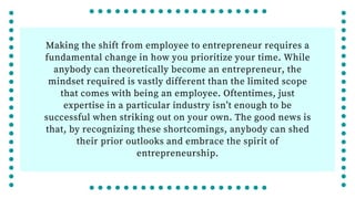 Making the shift from employee to entrepreneur requires a
fundamental change in how you prioritize your time. While
anybody can theoretically become an entrepreneur, the
mindset required is vastly different than the limited scope
that comes with being an employee. Oftentimes, just
expertise in a particular industry isn’t enough to be
successful when striking out on your own. The good news is
that, by recognizing these shortcomings, anybody can shed
their prior outlooks and embrace the spirit of
entrepreneurship.
 