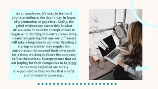 As an employee, it’s easy to feel as if
you’re grinding at the day-to-day in hopes
of a promotion or pay raise. Really, the
grind without any ownership is what
drives some to become entrepreneurs to
begin with. Shifting into entrepreneurship
means recognizing that any sort of reward
will take a long time to achieve. Creating a
startup or similar may require the
entrepreneur to suspend their own needs
for a time, working to foster the company
before themselves. Entrepreneurs that set
out hoping for their companies to be piggy
banks to be exploited are sorely
disappointed as they realize that a hefty
commitment is necessary.
 