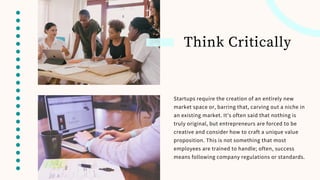 Think Critically
Startups require the creation of an entirely new
market space or, barring that, carving out a niche in
an existing market. It’s often said that nothing is
truly original, but entrepreneurs are forced to be
creative and consider how to craft a unique value
proposition. This is not something that most
employees are trained to handle; often, success
means following company regulations or standards.
 