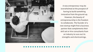A new entrepreneur may be
overwhelmed at the prospect of
having to build something
innovative from the ground-up.
However, the beauty of
entrepreneurship is the freedom
to collaborate. The founder of a
new startup might find a business
partner that complements their
skill set or hire consultants from
an industry to suss out its
strengths and shortcomings.
 