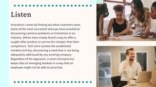 Listen
Innovation comes by finding out what customers want.
Some of the most successful startups have excelled at
discovering common problems or limitations in an
industry. Others have simply found a way to offer a
sought-after product or service for cheaper than their
competitors. Still more eschew the established
markets entirely, discovering a need that is not being
adequately addressed by any existing company.
Regardless of the approach, a smart entrepreneur
keeps tabs on emerging markets in a way that an
employee might not be able to prioritize.
 