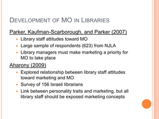 Development of MO in LibrariesParker, Kaufman-Scarborough, and Parker (2007)Library staff attitudes toward MOLarge sample of respondents (623) from NJLALibrary managers must make marketing a priority for MO to take placeAharony (2009)Explored relationship between library staff attitudes toward marketing and MOSurvey of 156 Israeli librariansLink between personality traits and marketing, but all library staff should be exposed marketing concepts
