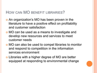 How can MObenefit libraries?An organization’s MO has been proven in the literature to have a positive effect on profitability and customer satisfactionMO can be used as a means to investigate and develop new resources and services to meet customer needsMO can also be used to compel libraries to monitor and respond to competition in the information services environmentLibraries with a higher degree of MO are better equipped at responding to environmental change