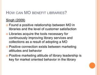 How can MObenefit libraries?Singh (2009) Found a positive relationship between MO in libraries and the level of customer satisfactionLibraries acquire the tools necessary for continuously improving library services and collections as a result of adopting a MOPositive connection exists between marketing attitudes and behaviorPositive marketing attitude of library leadership is key for market oriented behavior in the library