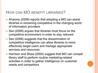 How can MObenefit libraries?Aharony (2009) reports that adopting a MO can assist libraries in remaining competitive in the changing world of information providersSen (2006) argues that libraries must focus on the competitive environment in order to stay relevantSen (2006) suggests that the dissemination of competitive intelligence can allow libraries to more effectively target users and manage appropriate services and resourcesHarrison and Shaw (2004) suggest that MO can compel library staff to perform routine marketing-related activities in order to gather intelligence on customer needs and competitors