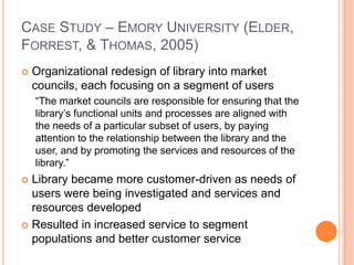 Case Study – Emory University (Elder, Forrest, & Thomas, 2005)Organizational redesign of library into market councils, each focusing on a segment of users“The market councils are responsible for ensuring that the library’s functional units and processes are aligned with the needs of a particular subset of users, by paying attention to the relationship between the library and the user, and by promoting the services and resources of the library.”Library became more customer-driven as needs of users were being investigated and services and resources developedResulted in increased service to segment populations and better customer service